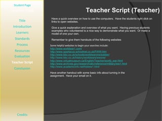 Teacher Script (Teacher) [ Student Page ] Title Introduction Learners Standards Process Resources Credits Teacher Page Have a quick overview on how to use the computers.  Have the students right click on links to open websites.  Give a quick explanation and overview of what you want.  Having previous students examples who volunteered is a nice way to demonstrate what you want.  Or make a model of one your own. Remember to give them handouts of the following websites Evaluation Teacher Script Conclusion Some helpful websites to begin your searches include:  http://www.worldwar1.com/ http://www.spartacus.schoolnet.co.uk/FWW.htm http://www.bbc.co.uk/schools/worldwarone/soldier/ http://www.bbc.co.uk/history/worldwars/wwone/ http://www.virtualmuseum.ca/English/Teacher/world_war.html http://www.archives.gov/research/alic/reference/military/ww1.html http://www.academicinfo.net/histww1.html Have another handout with some basic info about turning in the assignment.  Have your email on it. 