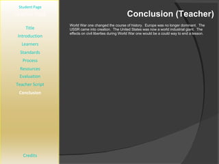 Conclusion (Teacher) [ Student Page ] Title Introduction Learners Standards Process Resources Credits Teacher Page World War one changed the course of history.  Europe was no longer dominant.  The USSR came into creation.  The United States was now a world industrial giant.  The effects on civil liberties during World War one would be a could way to end a lesson.  Evaluation Teacher Script Conclusion 