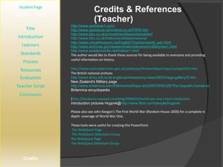 Credits & References (Teacher) [ Student Page ] Title Introduction Learners Standards Process Resources Credits Teacher Page http://www.worldwar1.com/ http://www.spartacus.schoolnet.co.uk/FWW.htm http://www.bbc.co.uk/schools/worldwarone/soldier/ http://www.bbc.co.uk/history/worldwars/wwone/ http://www.virtualmuseum.ca/English/Teacher/world_war.html http://www.archives.gov/research/alic/reference/military/ww1.html http://www.academicinfo.net/histww1.html The author would like to thank these sources for being available to everyone and providing useful information on history. http://www.nationalarchives.gov.uk/pathways/firstworldwar/maps/europe1914.htm The British national archives http://www.army.mil.nz/at-a-glance/news/army-news/362/image-gallery/2.htm New Zealand's Military page http://www.britannica.com/EBchecked/topic-art/206578/56329/The-Sopwith-Camel-was-one-of-the-best-known-British Britannica encyclopedia  ( http://laivakoira.typepad.com/blog/2008/03/world-war-one-t.html-intoduction  introduction pictures Hugovk@ http://www.flickr.com/people/hugovk/ Please also see John Keegan’s The First World War (Random House 2000) for a complete in depth  coverage of World War One. These tools were useful for creating this PowerPoint  The WebQuest Page The WebQuest Slideshare Group The WebQuest Page  The WebQuest Slideshare Group Evaluation Teacher Script Conclusion 