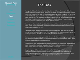 The Task Student Page Introduction Task Process Evaluation Conclusion Credits [ Teacher Page ] Your goals will be to find journals written by soldiers or civilians, photographs of the time period, contemporary news articles, important documents, or leader’s speeches and evaluate them.  You should find out what the leaders and the average people thought of the war, what motivated them to fight, who spoke out against the war, and/or how people and countries fared after the war.  The categories are Causes of World War One, Technological changes and World War one, Life on the home front during World War One, Life of a Soldier, and the Treaty of Versailles and the long term effects of World War One. Causes group- look into the long and short term causes.  What motivated people to fight?  What actions forced governments into the abyss?  Which leaders were eager for war?  What series of events sparked the fire? Technology group-  What technology came from World War One?  How much did the war change for the individuals fighting in it?  How long did it take for new technology to spread to civilian populations?  What do we still use today from World War One? Homefront group-  how did people react to the war?  To what extent did governments curtail civil liberties during WW1?  Which countries were subjected to rationing during WW1?  What kind of propaganda were citizens exposed too? Soldier group-  What was life like in the trenches?  How long did soldiers live?  Were there any cases where soldiers rebelled or refused to obey?  Were soldiers conscripts or volunteers?  What kind of unpleasant duties or places did soldiers have to go? Long term group-  What was the treaty of Versailles?  What happened during the negotiations?  What long term changes did the war and the treaty have on Europe, the Middle East, Asia, and Africa?  How would it in the long run affect the United States?  What was the League of Nations?  Was the League of Nations effective? Title 