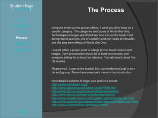 The Process Student Page Title Introduction Task Process Evaluation Conclusion Credits [ Teacher Page ] Everyone break up into groups of four.  I want you all to focus on a specific category.  The categories are Causes of World War One, Technological changes and World War one, Life on the home front during World War One, Life of a Soldier, and the Treaty of Versailles and the long term effects of World War One. I expect either a power point or a large poster board covered with images.  Each presentation should be at least ten minutes, with everyone talking for at least two minutes.  You will need at least five (5) sources. Please email  1 copy to the teacher (i.e. teacher@school.org) to turn  for each group.  Please have everyone's name in the introduction. Some helpful websites to begin your searches include:  http://www.worldwar1.com/ http://www.spartacus.schoolnet.co.uk/FWW.htm http://www.bbc.co.uk/schools/worldwarone/soldier/ http://www.bbc.co.uk/history/worldwars/wwone/ http://www.virtualmuseum.ca/English/Teacher/world_war.html http://www.archives.gov/research/alic/reference/military/ww1.html http://www.academicinfo.net/histww1.html 