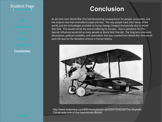 Conclusion  Student Page Title Introduction Task Process Evaluation Conclusion Credits [ Teacher Page ] As we have seen World War One had devastating consequences for people, economies, and the empires that had controlled Europe and Asia.  The way people lived, their sense of the world, and the technologies available to human beings changed dramatically due to World War One.  This would not be the end of suffering for Europe.  Soon a pandemic flu (The Spanish Influenza) would kill as many people as World War One did.  The long term economic devastation, political instability, and nationalism that was created from World War One would pave the way for the bloodiest century in human history. http://www.britannica.com/EBchecked/topic-art/206578/56329/The-Sopwith-Camel-was-one-of-the-best-known-British 