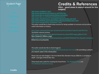 Credits & References (Hint… good areas to search around for this subject) Student Page Title Introduction Task Process Evaluation Conclusion Credits [ Teacher Page ] http://www.worldwar1.com/ http://www.spartacus.schoolnet.co.uk/FWW.htm http://www.bbc.co.uk/schools/worldwarone/soldier/ http://www.bbc.co.uk/history/worldwars/wwone/ http://www.virtualmuseum.ca/English/Teacher/world_war.html http://www.archives.gov/research/alic/reference/military/ww1.html http://www.academicinfo.net/histww1.html The author would like to thank these sources for being available to everyone and providing useful information on history. http://www.nationalarchives.gov.uk/pathways/firstworldwar/maps/europe1914.htm The British national archives http://www.army.mil.nz/at-a-glance/news/army-news/362/image-gallery/2.htm New Zealand's Military page http://www.britannica.com/EBchecked/topic-art/206578/56329/The-Sopwith-Camel-was-one-of-the-best-known-British Britannica encyclopedia  The author would also like to thank Hugovk ( http://laivakoira.typepad.com/blog/2008/03/world-war-one-t.html ) for providing a picture of a trench used in the introduction. Please also see John Keegan’s The First World War (Random House 2000) for a complete in depth  coverage of World War One. These tools were useful for creating this PowerPoint  The WebQuest Page  and  The WebQuest Slideshare Group 