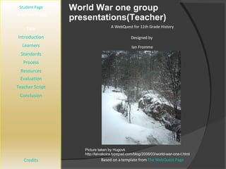 World War one group presentations(Teacher) [ Student Page ] Title Introduction Learners Standards Process Resources Credits Teacher Page A WebQuest for 11th Grade History Designed by  Ian Fromme [email_address] Based on a template from  The WebQuest Page Evaluation Teacher Script Conclusion Picture taken by Hugovk http://laivakoira.typepad.com/blog/2008/03/world-war-one-t.html 