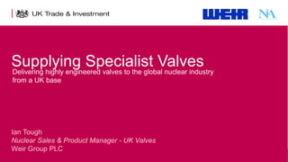 Supplying Specialist Valves
Delivering highly engineered valves to the global nuclear industry
from a UK base

Ian Tough
Nuclear Sales & Product Manager - UK Valves
Weir Group PLC
1

Presentation title - edit in the Master slide

 