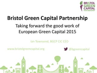 Bristol Green Capital Partnership
@bgreencapital
Taking forward the good work of
European Green Capital 2015
www.bristolgreencapital.org
Ian Townsend, BGCP CIC CEO
 