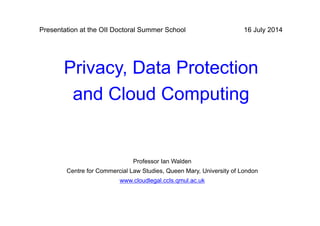 Privacy, Data Protection
and Cloud Computing
16 July 2014
Professor Ian Walden
Centre for Commercial Law Studies, Queen Mary, University of London
www.cloudlegal.ccls.qmul.ac.uk
Presentation at the OII Doctoral Summer School
 