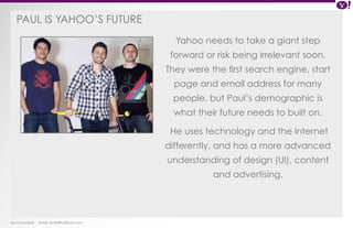 Paul is Yahoo ’s future 
Ian Campbell Email: ian@4thofficial.com 
Yahoo needs to take a giant step 
forward or risk being irrelevant soon. 
They were the first search engine, start 
page and email address for many 
people, but Paul’s demographic is 
what their future needs to built on. 
He uses technology and the Internet 
differently, and has a more advanced 
understanding of design (UI), content 
and advertising. 
 