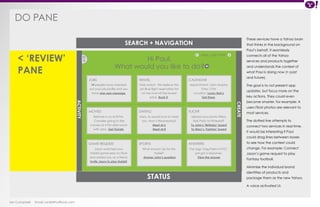 DO PANE 
Ian Campbell Email: ian@4thofficial.com 
SEARCH + NAVIGATION 
STATUS 
14 people have checked 
out your job profile and you 
have one new message. 
Batman is on at 8 PM. 
Consider going to the 
movies at 4 PM after lunch 
with John. Get Tickets. 
Jason watched your 
Hobbit game play on Flickr 
and added you as a friend. 
Invite Jason to play Hobbit. 
Fare watch: We believe the 
Jet Blue flight reservation for 
LA has now hit the lowest 
price. Book it. 
Mary Jo would love to meet 
you. How’s Wednesday? 
Meet at 6 
Meet at 8 
What should I do for this 
trade? 
Answer John’s question 
Mon, July 5 PM < < 
Appointment: John Murphy 
Time: 2 PM 
Location: Lucky Bob’s 
Get there. 
Upload your photo titled: 
Kids Party to Pinterest? 
To John’s ‘Birthday‘ board 
To Mary’s ‘Fashion’ board 
The tags ‘Dog Parks in NYC’ 
just got a response. 
View the answer 
JOBS 
MOVIES 
GAME REQUEST 
TRAVEL 
DATING 
SPORTS 
CALENDAR 
FLICKR 
ANSWERS 
< 
CREATE 
ACTIVITY 
< ‘REVIEW’ 
PANE 
Hi Paul, 
What would you like to do? 
These services have a Yahoo brain 
that thinks in the background on 
Paul’s behalf. It seamlessly 
connects all of the Yahoo 
services and products together 
and understands the context of 
what Paul is doing now (+ past 
and future). 
The goal is to not present app 
updates, but focus more on the 
key actions. They could even 
become smarter. For example: A 
users Flickr photos are relevant to 
most services. 
The dotted line attempts to 
connect two services in real-time. 
It would be interesting if Paul 
could drag lines between boxes 
to see how the context could 
change. For example: Connect 
Jason’s game request to play 
Fantasy football. 
Minimize the individual brand 
identities of products and 
package them as the new Yahoo. 
A voice activated UI. 
 