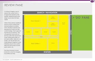 REVIEW PANE 
Ian Campbell Email: ian@4thofficial.com 
SEARCH + NAVIGATION 
News 
feature 2 
News 
feature 2 
Tumblr Tumblr Tumblr Tumblr 
Videos 
Ticker 
Social 
news 
News feature 1 
Flickr Gallery 1 
ACTIVITY 
< 
CREATE 
> ‘DO’ PANE 
I’m trying to imagine a way to 
interact with content that’s a 
fun/game like experience (Flip-board?). 
Working through visual 
design would make that ideas 
clearer. 
Clearly Yahoo spends a significant 
amount of time curating social 
sites like Buzzfeed and seeing 
what’s trending in real-time and 
blending that content into their 
content strategy. They’re generat-ing 
clicks but not revenue. They 
can generate more social con-tent 
from within their network from 
Tumblr. Getting high profile con-tent 
(personalities, celebs etc.) on 
Tumblr. I can also see Flickr and 
Tumblr being put together in some 
interesting ways for new content 
ideas that are focused on travel, 
sports, fashion, etc. 
The Yahoo IM product should 
evolve into a short form blogging 
tool (Twitter and Vine). 
STATUS 
 