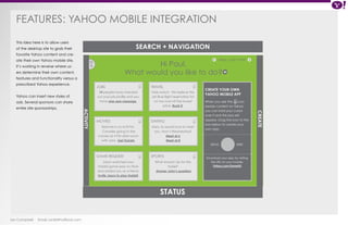 FEATURES: Yahoo Mobile Integration 
Ian Campbell Email: ian@4thofficial.com 
SEARCH + NAVIGATION 
STATUS 
14 people have checked 
out your job profile and you 
have one new message. 
Batman is on at 8 PM. 
Consider going to the 
movies at 4 PM after lunch 
with John. Get Tickets. 
Jason watched your 
Hobbit game play on Flickr 
and added you as a friend. 
Invite Jason to play Hobbit. 
Fare watch: We believe the 
Jet Blue flight reservation for 
LA has now hit the lowest 
price. Book it. 
Mary Jo would love to meet 
you. How’s Wednesday? 
Meet at 6 
Meet at 8 
What should I do for this 
trade? 
Answer John’s question 
Mon, July 5 PM < < 
When you see the icon 
beside content on Yahoo 
you can hold your cursor 
over it and this box will 
appear. Drag the icon to the 
box below to create your 
own app. 
JOBS 
MOVIES 
GAME REQUEST 
TRAVEL 
DATING 
SPORTS 
CREATE YOUR OWN 
YAHOO MOBILE APP 
< 
CREATE 
ACTIVITY 
Hi Paul, 
What would you like to do? 
This idea here is to allow users 
of the desktop site to grab their 
favorite Yahoo content and cre-ate 
their own Yahoo mobile site. 
It’s working in reverse where us-ers 
determine their own content, 
features and functionality versus a 
prescribed Yahoo experience. 
Yahoo can insert new styles of 
ads. Several sponsors can share 
entire site sponsorships. 
DRAG HERE 
Download your app by visiting 
this URL on your mobile: 
Yahoo.com/SomeUrl 
 