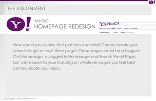 The ASSIGNMENT 
YAHOO 
HOMEPAGE REDESIGN 
Yahoo Homepage Redesign 
How would you evolve that platform and why? Communicate your 
vision through at least three pages. These pages could be a Logged 
Out Homepage, a Logged In Homepage and Search Result Page, 
but we’re open to your focusing on whatever pages you feel best 
communicate your vision. 
Ian Campbell Email: ian@4thofficial.com 
 