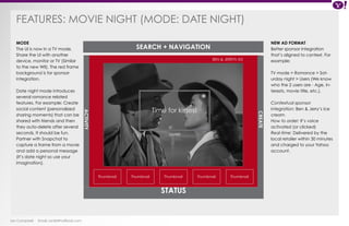 FEATURES: MOVIE NIGHT (Mode : date nig ht) 
Ian Campbell Email: ian@4thofficial.com 
SEARCH + NAVIGATION 
Time for kisses! 
STATUS 
CREATE 
ACTIVITY 
BEN & JERRYS AD 
Thumbnail Thumbnail Thumbnail 
Thumbnail Thumbnail 
SHARE 
NEW AD FORMAT 
Better sponsor integration 
that’s aligned to context. For 
example: 
TV mode > Romance > Sat-urday 
night > Users (We know 
who the 2 users are - Age, in-terests, 
movie title, etc.). 
Contextual sponsor 
integration: Ben & Jerry’s ice 
cream 
How to order: It’s voice 
activated (or clicked) 
Real-time: Delivered by the 
local retailer within 30 minutes 
and charged to your Yahoo 
account. 
MODE 
The UI is now in a TV mode. 
Share the UI with another 
device, monitor or TV (Similar 
to the new WII). The red frame 
background is for sponsor 
integration. 
Date night mode introduces 
several romance related 
features. For example: Create 
social content (personalized 
sharing moments) that can be 
shared with friends and then 
they auto-delete after several 
seconds. It should be fun. 
Partner with Snapchat to 
capture a frame from a movie 
and add a personal message 
(It’s date night so use your 
imagination). 
 