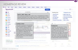 HOMEPAGE review 
Ian Campbell Email: ian@4thofficial.com 
Trending Now 
I really like ‘Trending Now’; it’s the 
closest ‘real-time’ style feature. Is 
it possible to see more information 
about what the trends are? 
Perhaps fans can sign-in with social 
site accounts (Facebook Connect, 
Twitter, etc.) or Yahoo can partner 
with other content sites (Buzzfeed) 
to feature their content and trends. 
Search + Mail + News + Adt 
The model and experience is clear to see. A repositioning of Yahoo 
requires rethinking of the model. Search the web? Perhaps it’s more 
about searching across the Yahoo network of content and sites. 
Creating context 
This menu of products and services 
could be presented in a different 
way. If Yahoo understands how 
people are using them they can 
be integrated and intertwined into 
the experience differently. For 
example: If I’ve searched for a 
subject related to automotive then 
offer features and content related 
to that search. 
 