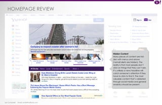 HOMEPAGE review 
Ian Campbell Email: ian@4thofficial.com 
Hidden Content 
Many pieces of content are hid-den 
with menus and arrows 
(+email alerts are hidden). The 
reality is that most people don’t 
click on things that they can’t see. 
It’s unlikely a news headline will 
catch someone’s attention if they 
have to click to find it. The most 
valuable content that’s validated 
through social media and general 
analytics should be present. 
 