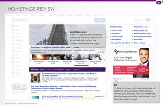 HOMEPAGE review 
Ian Campbell Email: ian@4thofficial.com 
Social Relevance 
There’s no social call-to-actions or 
context for what your friend’s are 
liking/sharing for any of the 
content featured on the page. 
AD 
It’s time for a new and more innovative ad 
platforms versus a display ad that has a 
minimal click-through. New ad models are 
directly integrated within the content and 
have a smarter context. 
 