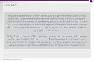 OUr MVP 
This is the beginning of a new Yahoo digital ecosystem that works across 
platforms, screens and touch devices. Yahoo will be a media company 
with innovative new forms of advertising products that work across TV, desk-top, 
social and mobile. To a fan the experience will feel like there’s a smart 
skin around them that is aware of their location and the context of what’s 
Ian Campbell Email: ian@4thofficial.com 
going on around them. 
Going forward Yahoo will be creating content and partnering with premier 
content creators like HBO and _______. They’ll use Tumblr as the primary so-cial 
mechanism to create user generated content. Services and products 
will be updated and some will intertwined to create new experiences. 
 