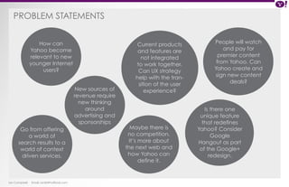 PROBLEM STATEMENTs 
Ian Campbell Email: ian@4thofficial.com 
People will watch 
and pay for 
premier content 
from Yahoo. Can 
Yahoo create and 
sign new content 
deals? 
Maybe there is 
no competition. 
It’s more about 
the next web and 
how Yahoo can 
define it. 
How can 
Yahoo become 
relevant to new 
younger Internet 
users? 
Go from offering 
a world of 
search results to a 
world of context 
driven services. 
New sources of 
revenue require 
new thinking 
around 
advertising and 
sponsorships 
Current products 
and features are 
not integrated 
to work together. 
Can UX strategy 
help with the tran-sition 
of the user 
experience? 
Is there one 
unique feature 
that redefines 
Yahoo? Consider 
Google 
Hangout as part 
of the Google+ 
redesign. 
 