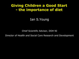 Giving Children a Good Start
- the importance of diet
Ian S.Young
Chief Scientific Advisor, DOH NI
Director of Health and Social Care Research and Development
 