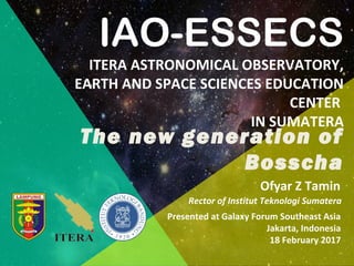 Ofyar Z Tamin
Rector of Institut Teknologi Sumatera
Presented at Galaxy Forum Southeast Asia
Jakarta, Indonesia
18 February 2017
IAO-ESSECS
ITERA ASTRONOMICAL OBSERVATORY,
EARTH AND SPACE SCIENCES EDUCATION
CENTER
IN SUMATERA
The new generation of
Bosscha
 