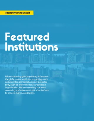 With e-Learning gain popularity all around
the globe, many institutes are opting more
and more for accreditation from a reliable
body such as International Accreditation
Organization. Here are some of our most
promising and esteemed institutes that aim
to acquire IAO’s accreditation.
MonthlyAnnounced
Institutions
 