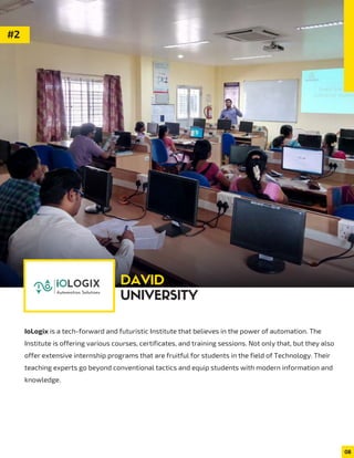 IoLogix is a tech-forward and futuristic Institute that believes in the power of automation. The
Institute is offering various courses, certificates, and training sessions. Not only that, but they also
offer extensive internship programs that are fruitful for students in the field of Technology. Their
teaching experts go beyond conventional tactics and equip students with modern information and
knowledge.
08
#2
DAVID
UNIVERSITY
 