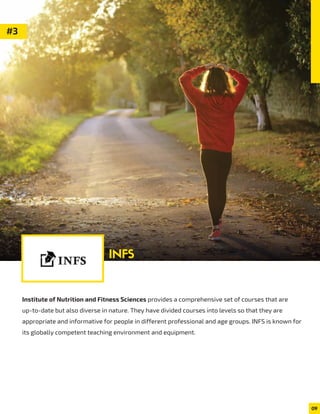 Institute of Nutrition and Fitness Sciences provides a comprehensive set of courses that are
up-to-date but also diverse in nature. They have divided courses into levels so that they are
appropriate and informative for people in different professional and age groups. INFS is known for
its globally competent teaching environment and equipment.
09
#3
INFS
 