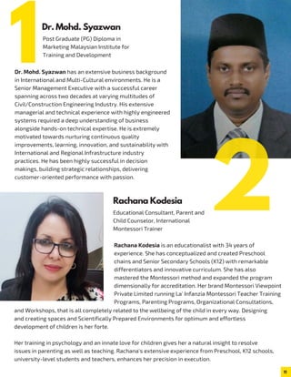 Post Graduate (PG) Diploma in
Marketing Malaysian Institute for
Training and Development
Dr. Mohd. Syazwan has an extensive business background
in International and Multi-Cultural environments. He is a
Senior Management Executive with a successful career
spanning across two decades at varying multitudes of
Civil/Construction Engineering Industry. His extensive
managerial and technical experience with highly engineered
systems required a deep understanding of business
alongside hands-on technical expertise. He is extremely
motivated towards nurturing continuous quality
improvements, learning, innovation, and sustainability with
International and Regional Infrastructure industry
practices. He has been highly successful in decision
makings, building strategic relationships, delivering
customer-oriented performance with passion.
Rachana Kodesia is an educationalist with 34 years of
experience. She has conceptualized and created Preschool
chains and Senior Secondary Schools (K12) with remarkable
differentiators and innovative curriculum. She has also
mastered the Montessori method and expanded the program
dimensionally for accreditation. Her brand Montessori Viewpoint
Private Limited running La' Infanzia Montessori Teacher Training
Programs, Parenting Programs, Organizational Consultations,
and Workshops, that is all completely related to the wellbeing of the child in every way. Designing
and creating spaces and Scientifically Prepared Environments for optimum and effortless
development of children is her forte.
Her training in psychology and an innate love for children gives her a natural insight to resolve
issues in parenting as well as teaching. Rachana's extensive experience from Preschool, K12 schools,
university-level students and teachers, enhances her precision in execution.
11
Dr. Mohd. Syazwan
Educational Consultant, Parent and
Child Counselor, International
Montessori Trainer
Rachana Kodesia
1
2
 