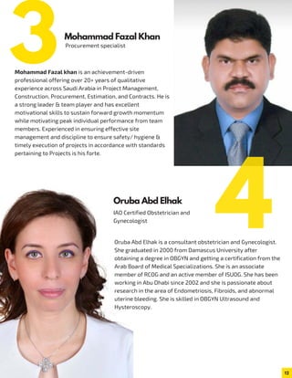 12
Procurement specialist
Mohammad Fazal khan is an achievement-driven
professional offering over 20+ years of qualitative
experience across Saudi Arabia in Project Management,
Construction, Procurement, Estimation, and Contracts. He is
a strong leader & team player and has excellent
motivational skills to sustain forward growth momentum
while motivating peak individual performance from team
members. Experienced in ensuring effective site
management and discipline to ensure safety/ hygiene &
timely execution of projects in accordance with standards
pertaining to Projects is his forte.
Oruba Abd Elhak is a consultant obstetrician and Gynecologist.
She graduated in 2000 from Damascus University after
obtaining a degree in OBGYN and getting a certification from the
Arab Board of Medical Specializations. She is an associate
member of RCOG and an active member of ISUOG. She has been
working in Abu Dhabi since 2002 and she is passionate about
research in the area of Endometriosis, Fibroids, and abnormal
uterine bleeding. She is skilled in OBGYN Ultrasound and
Hysteroscopy.
Mohammad Fazal Khan
IAO Certified Obstetrician and
Gynecologist
Oruba Abd Elhak
3
4
 