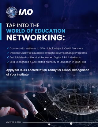TAP INTO THE
WORLD OF EDUCATION
NETWORKING:
Apply for IAO’s Accreditation Today for Global Recognition
of Your Institute
Connect with Institutes to Offer Scholarships & Credit Transfers
Enhance Quality of Education through Faculty Exchange Programs
Get Published on the Most Renowned Digital & Print Mediums
Be a Recognized & Accredited Authority of Education in Your Field
www.iao.org
 