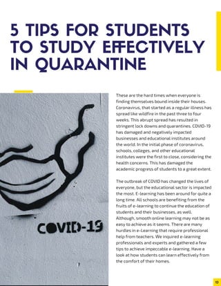 5 TIPS FOR STUDENTS
TO STUDY EFFECTIVELY
IN QUARANTINE
These are the hard times when everyone is
finding themselves bound inside their houses.
Coronavirus, that started as a regular illness has
spread like wildfire in the past three to four
weeks. This abrupt spread has resulted in
stringent lock downs and quarantines. COVID-19
has damaged and negatively impacted
businesses and educational institutes around
the world. In the initial phase of coronavirus,
schools, colleges, and other educational
institutes were the first to close, considering the
health concerns. This has damaged the
academic progress of students to a great extent.
The outbreak of COVID has changed the lives of
everyone, but the educational sector is impacted
the most. E-learning has been around for quite a
long time. All schools are benefiting from the
fruits of e-learning to continue the education of
students and their businesses, as well.
Although, smooth online learning may not be as
easy to achieve as it seems. There are many
hurdles in e-Learning that require professional
help from teachers. We inquired e-learning
professionals and experts and gathered a few
tips to achieve impeccable e-learning. Have a
look at how students can learn effectively from
the comfort of their homes.
13
 