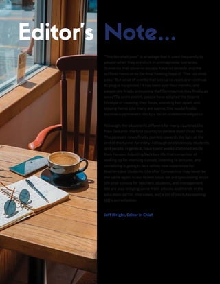 "This too shall pass" is an adage that is used frequently by
people when they are stuck in unimaginable scenarios.
Scenarios that allow no escape, have no remedy, and the
sufferer holds on to the final fleeting hope of "This too shall
pass." But what of events that last up to years and continue
to plague happiness? It has been over four months, and
people are finally presuming that Coronavirus may finally go
away! To some extent, people have adopted the bizarre
lifestyle of covering their faces, standing feet apart, and
staying home. Like many are saying, this would finally
become a permanent lifestyle for an undetermined period.
Although, the situation is different for many countries like
New Zealand- the first country to declare itself Virus-free.
The pleasant news finally pointed towards the light at the
end of the tunnel for many. Although professionals, students,
and people, in general, have spent weeks stationed inside
their houses. Adjusting back to a life that comprises of
waking up for morning classes, listening to lectures, and
socializing is going to be a whole new experience for
teachers and students. Life after Coronavirus may never be
the same again. In our recent issue, we are speculating about
life post-corona for teachers, students, and management.
We are also bringing some fresh articles and trends in the
education sector, interviews, and a list of institutes seeking
IAO's accreditation.
Jeff Wright, Editor in Chief
 