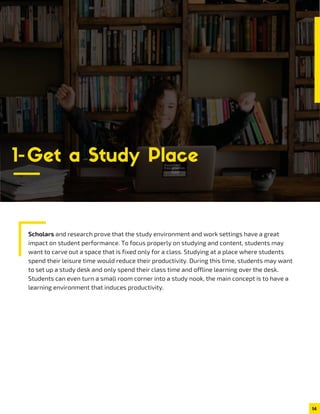 Scholars and research prove that the study environment and work settings have a great
impact on student performance. To focus properly on studying and content, students may
want to carve out a space that is fixed only for a class. Studying at a place where students
spend their leisure time would reduce their productivity. During this time, students may want
to set up a study desk and only spend their class time and offline learning over the desk.
Students can even turn a small room corner into a study nook, the main concept is to have a
learning environment that induces productivity.
14
1-Get a Study Place
 