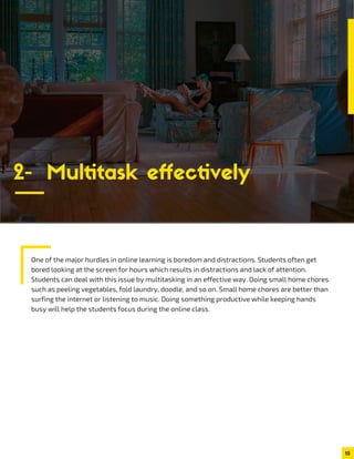 One of the major hurdles in online learning is boredom and distractions. Students often get
bored looking at the screen for hours which results in distractions and lack of attention.
Students can deal with this issue by multitasking in an effective way. Doing small home chores
such as peeling vegetables, fold laundry, doodle, and so on. Small home chores are better than
surfing the internet or listening to music. Doing something productive while keeping hands
busy will help the students focus during the online class.
15
2- Multitask effectively
 