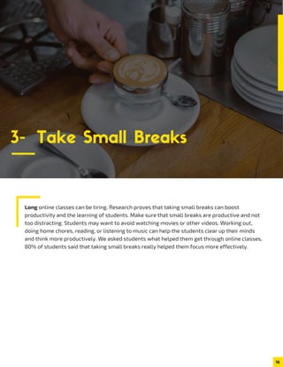 Long online classes can be tiring. Research proves that taking small breaks can boost
productivity and the learning of students. Make sure that small breaks are productive and not
too distracting. Students may want to avoid watching movies or other videos. Working out,
doing home chores, reading, or listening to music can help the students clear up their minds
and think more productively. We asked students what helped them get through online classes,
80% of students said that taking small breaks really helped them focus more effectively.
16
3- Take Small Breaks
 