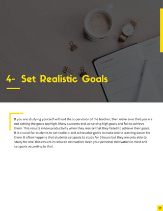 If you are studying yourself without the supervision of the teacher, then make sure that you are
not setting the goals too high. Many students end up setting high goals and fail to achieve
them. This results in low productivity when they realize that they failed to achieve their goals.
It is crucial for students to set realistic and achievable goals to make online learning easier for
them. It often happens that students set goals to study for 3 hours but they are only able to
study for one, this results in reduced motivation. Keep your personal motivation in mind and
set goals according to that.
17
4- Set Realistic Goals
 