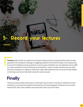 Teachers often prefer to conduct live classes as they are time-saving and allow them to take
questions from students. Although, struggling students find it hard to study in live classes due
to a lack of confidence to ask questions or lecture pace. Students can use software such as OBS
or screen recorders to record the lectures of teachers. They can listen to these lectures after
the class and play it on repeat to make their notes. Recorded lectures can be extremely helpful
in the long run and can help them study for exams as well.
18
5- Record your lectures
There are many hurdles and issues in online learning. Ed-tech is not easy to follow the trend,
therefore, it is extremely important that teachers are well equipped. If teachers are not well
aware of Ed-Tech, then students may have their work cut out for them.
Finally
 