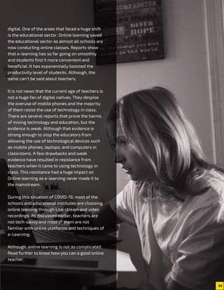 20
digital. One of the areas that faced a huge shift
is the educational sector. Online learning saved
the educational sector as almost all schools are
now conducting online classes. Reports show
that e-learning has so far going on smoothly
and students find it more convenient and
beneficial. It has exponentially boosted the
productivity level of students. Although, the
same can’t be said about teachers.
It is not news that the current age of teachers is
not a huge fan of digital natives. They despise
the overuse of mobile phones and the majority
of them resist the use of technology in class.
There are several reports that prove the harms
of mixing technology and education, but the
evidence is weak. Although that evidence is
strong enough to stop the educators from
allowing the use of technological devices such
as mobile phones, laptops, and computers in
classrooms. A few drawbacks and weak
evidence have resulted in resistance from
teachers when it came to using technology in
class. This resistance had a huge impact on
Online learning as e-learning never made it to
the mainstream.
During this situation of COVID-19, most of the
schools and educational institutes are choosing
online learning through Live stream and video
recordings. As discussed earlier, teachers are
not tech-savvy and most of them are not
familiar with online platforms and techniques of
e-Learning.
Although, online learning is not as complicated.
Read further to know how you can a good online
teacher.
 