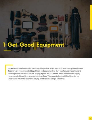 It can be extremely stressful to do anything online when you don’t have the right equipment.
Teachers are recommended to get high-end equipment so they can focus on teaching and
learning how stuff works online. Buying a good mic, a camera, and a headphone is highly
recommended to achieve a smooth online class. This way students will find it easier to
understand what the teacher is saying and the class can go smoothly.
21
1-Get Good Equipment
 