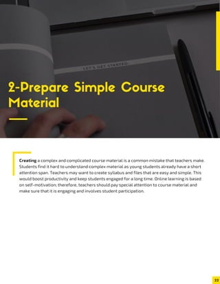 Creating a complex and complicated course material is a common mistake that teachers make.
Students find it hard to understand complex material as young students already have a short
attention span. Teachers may want to create syllabus and files that are easy and simple. This
would boost productivity and keep students engaged for a long time. Online learning is based
on self-motivation; therefore, teachers should pay special attention to course material and
make sure that it is engaging and involves student participation.
22
2-Prepare Simple Course
Material
 