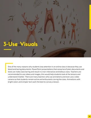 One of the many reasons why students lose attention in an online class is because they use
bland and boring documents. PowerPoint presentations that comprise of plain documents and
texts can make class boring and result in a non-interactive and tedious class. Teachers are
recommended to use videos and images; this would help students look at the lessons and
understand it better. There are many teachers who use animations and even use a video
camera so that students remain active and enthusiastic during the class. Animations with
bright colors and simpler text work the best to convey a lesson.
23
3-Use Visuals
 