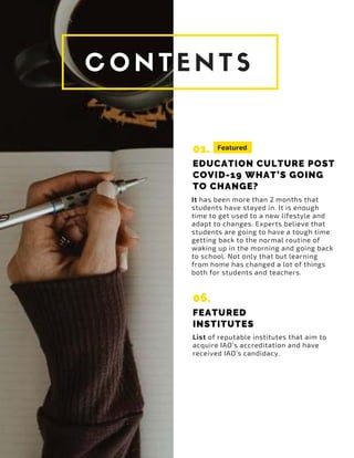 01.
EDUCATION CULTURE POST
COVID-19 WHAT’S GOING
TO CHANGE?
It has been more than 2 months that
students have stayed in. It is enough
time to get used to a new lifestyle and
adapt to changes. Experts believe that
students are going to have a tough time
getting back to the normal routine of
waking up in the morning and going back
to school. Not only that but learning
from home has changed a lot of things
both for students and teachers.
List of reputable institutes that aim to
acquire IAO’s accreditation and have
received IAO’s candidacy.
Featured
06.
FEATURED
INSTITUTES
 