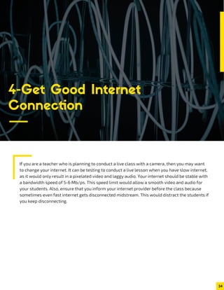 If you are a teacher who is planning to conduct a live class with a camera, then you may want
to change your internet. It can be testing to conduct a live lesson when you have slow internet,
as it would only result in a pixelated video and laggy audio. Your internet should be stable with
a bandwidth speed of 5-6 Mb/ps. This speed limit would allow a smooth video and audio for
your students. Also, ensure that you inform your internet provider before the class because
sometimes even fast internet gets disconnected midstream. This would distract the students if
you keep disconnecting.
24
4-Get Good Internet
Connection
 