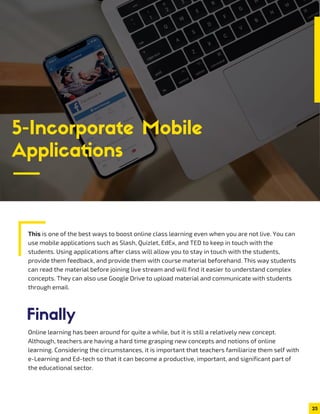 This is one of the best ways to boost online class learning even when you are not live. You can
use mobile applications such as Slash, Quizlet, EdEx, and TED to keep in touch with the
students. Using applications after class will allow you to stay in touch with the students,
provide them feedback, and provide them with course material beforehand. This way students
can read the material before joining live stream and will find it easier to understand complex
concepts. They can also use Google Drive to upload material and communicate with students
through email.
25
5-Incorporate Mobile
Applications
Online learning has been around for quite a while, but it is still a relatively new concept.
Although, teachers are having a hard time grasping new concepts and notions of online
learning. Considering the circumstances, it is important that teachers familiarize them self with
e-Learning and Ed-tech so that it can become a productive, important, and significant part of
the educational sector.
Finally
 