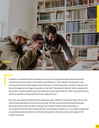 Students and teachers both seemed to enjoy this arrangement where both the parties
worked as partners rather than leaders and followers. Post COVID-19 classroom may
incorporate some of the changes that took place in online learning. Teachers may go from
being the sage on the stage to a guide on the side. The student-teacher role is expected to
take a form where students will ultimately be more responsible for their own performance
whereas teachers will guide them in the right direction.
All in all, educational institutes that adopted proper COVID-19 online learning culture may
find it hard to go back to the old normal style. All the schools that followed the proper
learning style during lock down may go into a hybrid model, where learning is a
combination of online and traditional style. According to experts, it is not a bad change and
is something that educational institutes and experts should promote and support for
student learning
26
 