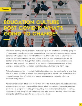 01
Proximate learning has never seen a hiatus as big as the one that is currently going on.
It’s been more than 2 months that students have seen their classroom or sat on brown
benches, taking down notes from the blackboard. The brutal wave of COVID-19 has
impacted different areas of life, profoundly. Students have been learning from the
comfort of their home, through their mobile phone devices or personal computers.
Teachers who believed that learning is not possible from home have been proven
wrong as almost all the population was in lock down, but learning didn’t stop.
Although, resources have reported that the lock down may not continue for a long time
now. It is about to come to an end and life may go back to normal. The blackboards may
replace beaming light of mobile phones and large personal computers. But are
students ready for it?
As mentioned earlier, it has been more than 2 months that students have stayed in. It is
enough time to get used to a new lifestyle and adapt to changes. Experts believe that
students are going to have a tough time getting back to the normal routine of waking
up in the morning and going back to school. Not only that but learning from home has
changed a lot of things both for students and teachers.
EDUCATION CULTURE
POST COVID-19 WHAT’S
GOING TO CHANGE?
Featured
 