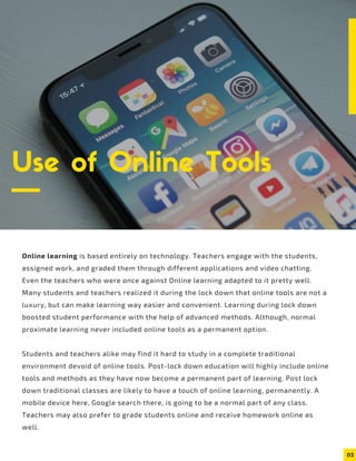 02
Use of Online Tools
Online learning is based entirely on technology. Teachers engage with the students,
assigned work, and graded them through different applications and video chatting.
Even the teachers who were once against Online learning adapted to it pretty well.
Many students and teachers realized it during the lock down that online tools are not a
luxury, but can make learning way easier and convenient. Learning during lock down
boosted student performance with the help of advanced methods. Although, normal
proximate learning never included online tools as a permanent option.
Students and teachers alike may find it hard to study in a complete traditional
environment devoid of online tools. Post-lock down education will highly include online
tools and methods as they have now become a permanent part of learning. Post lock
down traditional classes are likely to have a touch of online learning, permanently. A
mobile device here, Google search there, is going to be a normal part of any class.
Teachers may also prefer to grade students online and receive homework online as
well.
 