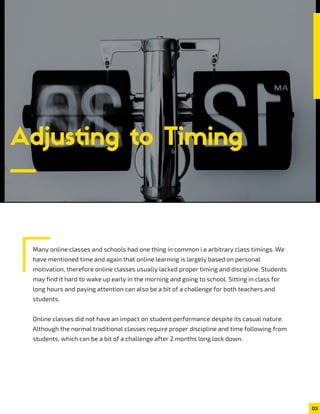 Many online classes and schools had one thing in common i.e arbitrary class timings. We
have mentioned time and again that online learning is largely based on personal
motivation, therefore online classes usually lacked proper timing and discipline. Students
may find it hard to wake up early in the morning and going to school. Sitting in class for
long hours and paying attention can also be a bit of a challenge for both teachers and
students.
Online classes did not have an impact on student performance despite its casual nature.
Although the normal traditional classes require proper discipline and time following from
students, which can be a bit of a challenge after 2 months long lock down.
Adjusting to Timing
03
 