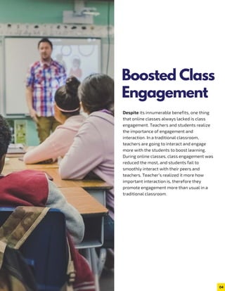 Despite its innumerable benefits, one thing
that online classes always lacked is class
engagement. Teachers and students realize
the importance of engagement and
interaction. In a traditional classroom,
teachers are going to interact and engage
more with the students to boost learning.
During online classes, class engagement was
reduced the most, and students fail to
smoothly interact with their peers and
teachers. Teacher’s realized it more how
important interaction is, therefore they
promote engagement more than usual in a
traditional classroom.
04
Boosted Class
Engagement
 