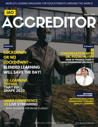 March, 2020
IAO
Featured
LOCKDOWN
OR NO
LOCKDOWN? –
BLENDED LEARNING
WILL SAVE THE DAY!
5 E-LEARNING
TRENDS
THAT WILL
SHAPE 2020
VIDEO CONFERENCE
VS LIVE STREAMING
– WHAT TO CHOOSE FOR ONLINE CLASSES?
Exclusive
IN
CONVERSATION WITH
DR. FUZULI ALIYEV
HEAD OF FINANCE CHAIR AT
BAKU ENGINEERING UNIVERSITY
INTERNATIONAL ACCREDITATION ORGANIZATION WWW.IAOPUBLICATIONS..ORGWWW.IAO.ORG
WORLD'S LEADING MAGAZINE FOR EDUCATIONISTS AROUND THE WORLD
FEATURED
ACCREDITATIONS
INSTITUTES DISPLAYING
COMMITMENT TOWARDS
QUALITY LEARNING
 